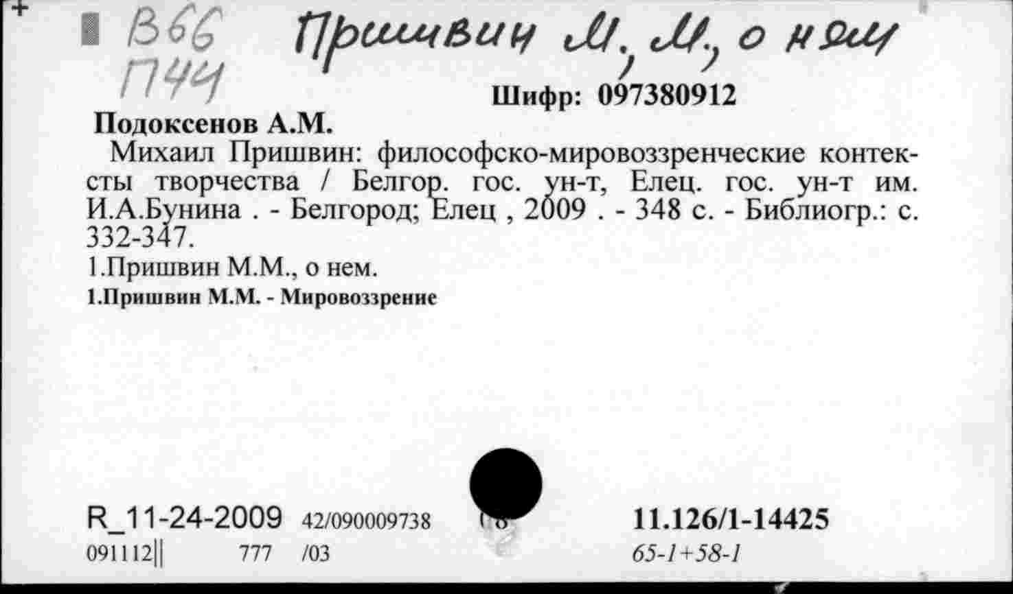 ﻿Подоксенов А.М.
Шифр: 097380912
Михаил Пришвин: философско-мировоззренческие контексты творчества / Белгор. гос. ун-т, Елец. гос. ун-т им. И.А.Бунина . - Белгород; Елец , 2009 . - 348 с. - Библиогр.: с. 332-347.
1.Пришвин М.М., о нем.
ГПришвин М.М. - Мировоззрение
И_11-24-2009 42/090009738
091112Ц	777 /03
*
11.126/1-14425
65-1+58-1